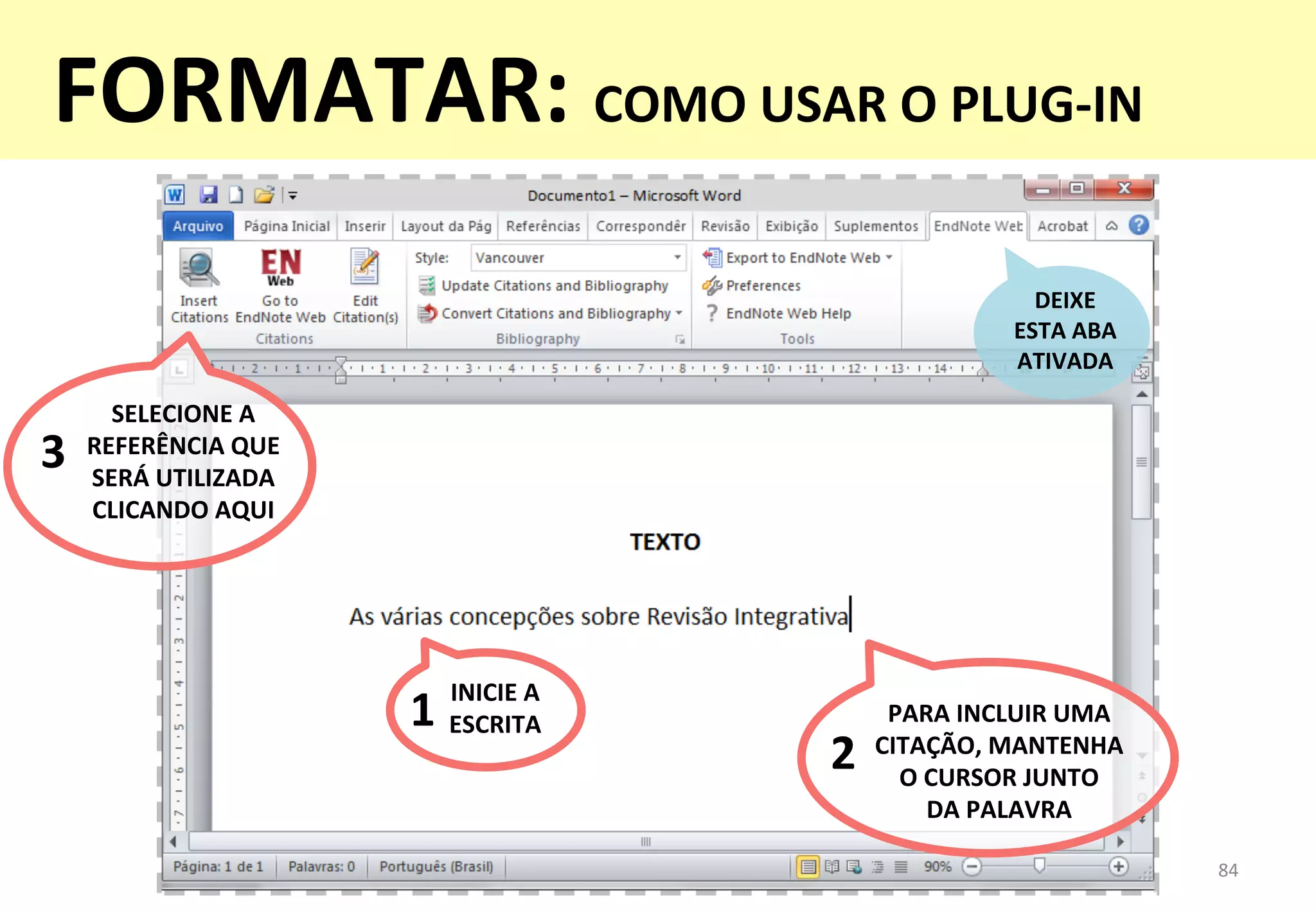 84	
  
DEIXE	
  	
  
ESTA	
  ABA	
  
ATIVADA	
  
INICIE	
  A	
  
ESCRITA	
  1	
   PARA	
  INCLUIR	
  UMA	
  	
  
CITAÇÃO,	
  MANTENHA	
  	
  
O	
  CURSOR	
  JUNTO	
  	
  
DA	
  PALAVRA	
  
2	
  
SELECIONE	
  A	
  
REFERÊNCIA	
  QUE	
  
SERÁ	
  UTILIZADA	
  
CLICANDO	
  AQUI	
  
3	
  
FORMATAR:	
  COMO	
  USAR	
  O	
  PLUG-­‐IN	
  
 