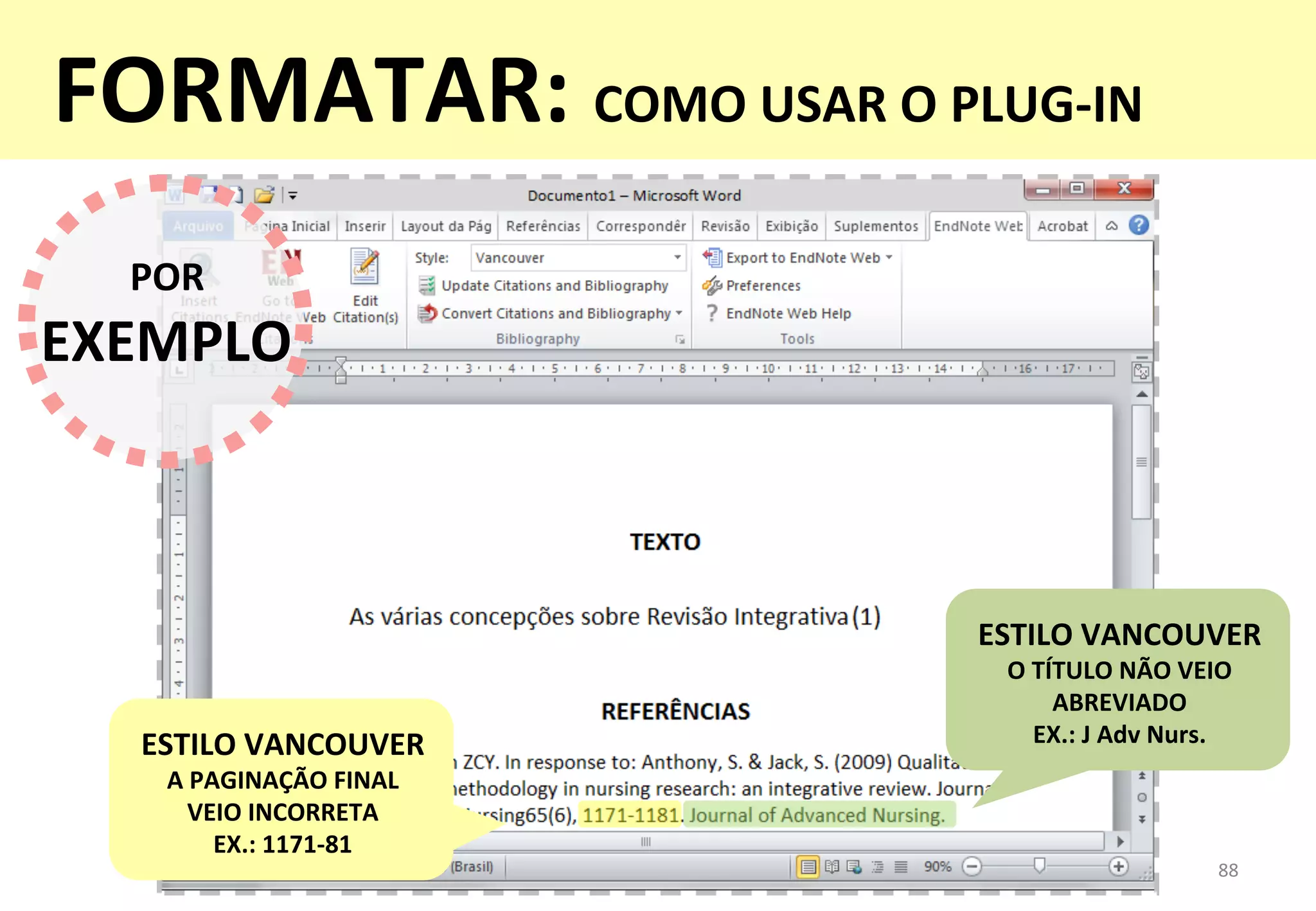 88	
  
POR	
  
EXEMPLO	
  
ESTILO	
  VANCOUVER	
  
O	
  TÍTULO	
  NÃO	
  VEIO	
  
ABREVIADO	
  
EX.:	
  J	
  Adv	
  Nurs.	
  ESTILO	
  VANCOUVER	
  
A	
  PAGINAÇÃO	
  FINAL	
  	
  
VEIO	
  INCORRETA	
  
EX.:	
  1171-­‐81	
  
FORMATAR:	
  COMO	
  USAR	
  O	
  PLUG-­‐IN	
  
 