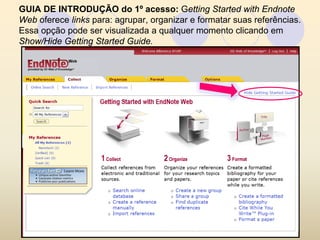 GUIA DE INTRODUÇÃO do 1º acesso: Getting Started with Endnote
Web oferece links para: agrupar, organizar e formatar suas referências.
Essa opção pode ser visualizada a qualquer momento clicando em
Show/Hide Getting Started Guide.
 
