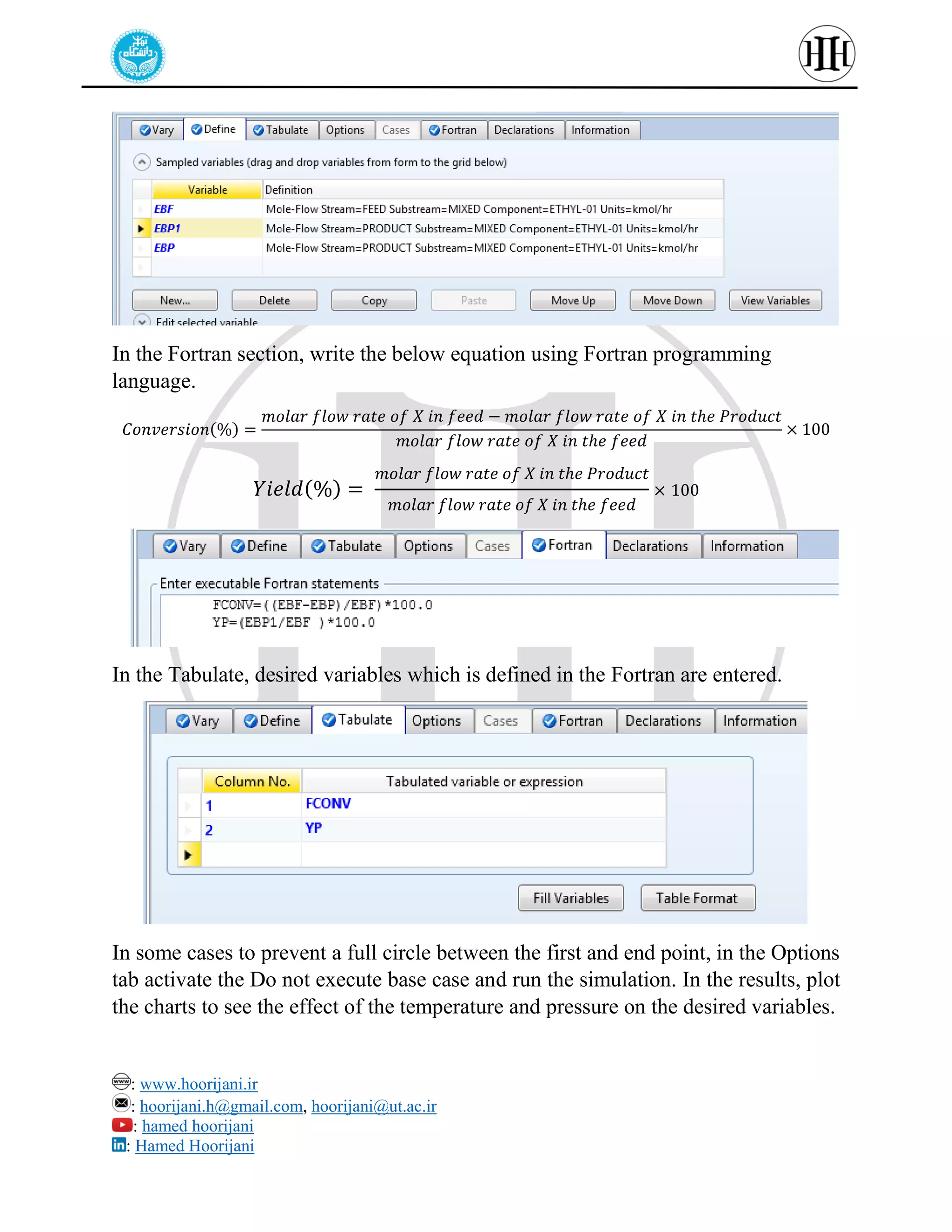 : www.hoorijani.ir
: hoorijani.h@gmail.com, hoorijani@ut.ac.ir
: hamed hoorijani
: Hamed Hoorijani
In the Fortran section, write the below equation using Fortran programming
language.
𝐶𝑜𝑛𝑣𝑒𝑟𝑠𝑖𝑜𝑛(%) =
𝑚𝑜𝑙𝑎𝑟 𝑓𝑙𝑜𝑤 𝑟𝑎𝑡𝑒 𝑜𝑓 𝑋 𝑖𝑛 𝑓𝑒𝑒𝑑 − 𝑚𝑜𝑙𝑎𝑟 𝑓𝑙𝑜𝑤 𝑟𝑎𝑡𝑒 𝑜𝑓 𝑋 𝑖𝑛 𝑡ℎ𝑒 𝑃𝑟𝑜𝑑𝑢𝑐𝑡
𝑚𝑜𝑙𝑎𝑟 𝑓𝑙𝑜𝑤 𝑟𝑎𝑡𝑒 𝑜𝑓 𝑋 𝑖𝑛 𝑡ℎ𝑒 𝑓𝑒𝑒𝑑
× 100
𝑌𝑖𝑒𝑙𝑑(%) =
𝑚𝑜𝑙𝑎𝑟 𝑓𝑙𝑜𝑤 𝑟𝑎𝑡𝑒 𝑜𝑓 𝑋 𝑖𝑛 𝑡ℎ𝑒 𝑃𝑟𝑜𝑑𝑢𝑐𝑡
𝑚𝑜𝑙𝑎𝑟 𝑓𝑙𝑜𝑤 𝑟𝑎𝑡𝑒 𝑜𝑓 𝑋 𝑖𝑛 𝑡ℎ𝑒 𝑓𝑒𝑒𝑑
× 100
In the Tabulate, desired variables which is defined in the Fortran are entered.
In some cases to prevent a full circle between the first and end point, in the Options
tab activate the Do not execute base case and run the simulation. In the results, plot
the charts to see the effect of the temperature and pressure on the desired variables.
 