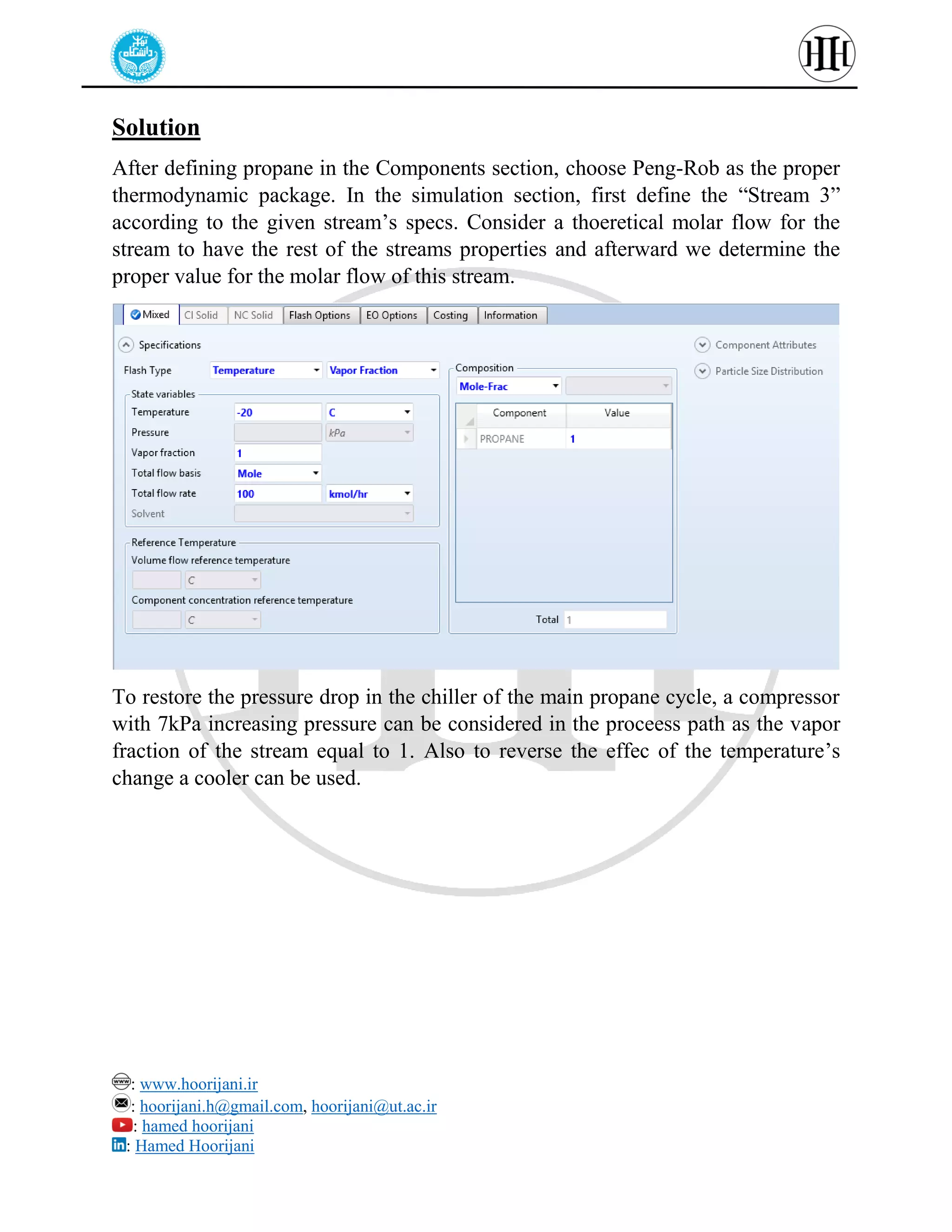 : www.hoorijani.ir
: hoorijani.h@gmail.com, hoorijani@ut.ac.ir
: hamed hoorijani
: Hamed Hoorijani
Solution
After defining propane in the Components section, choose Peng-Rob as the proper
thermodynamic package. In the simulation section, first define the “Stream 3”
according to the given stream’s specs. Consider a thoeretical molar flow for the
stream to have the rest of the streams properties and afterward we determine the
proper value for the molar flow of this stream.
To restore the pressure drop in the chiller of the main propane cycle, a compressor
with 7kPa increasing pressure can be considered in the proceess path as the vapor
fraction of the stream equal to 1. Also to reverse the effec of the temperature’s
change a cooler can be used.
 