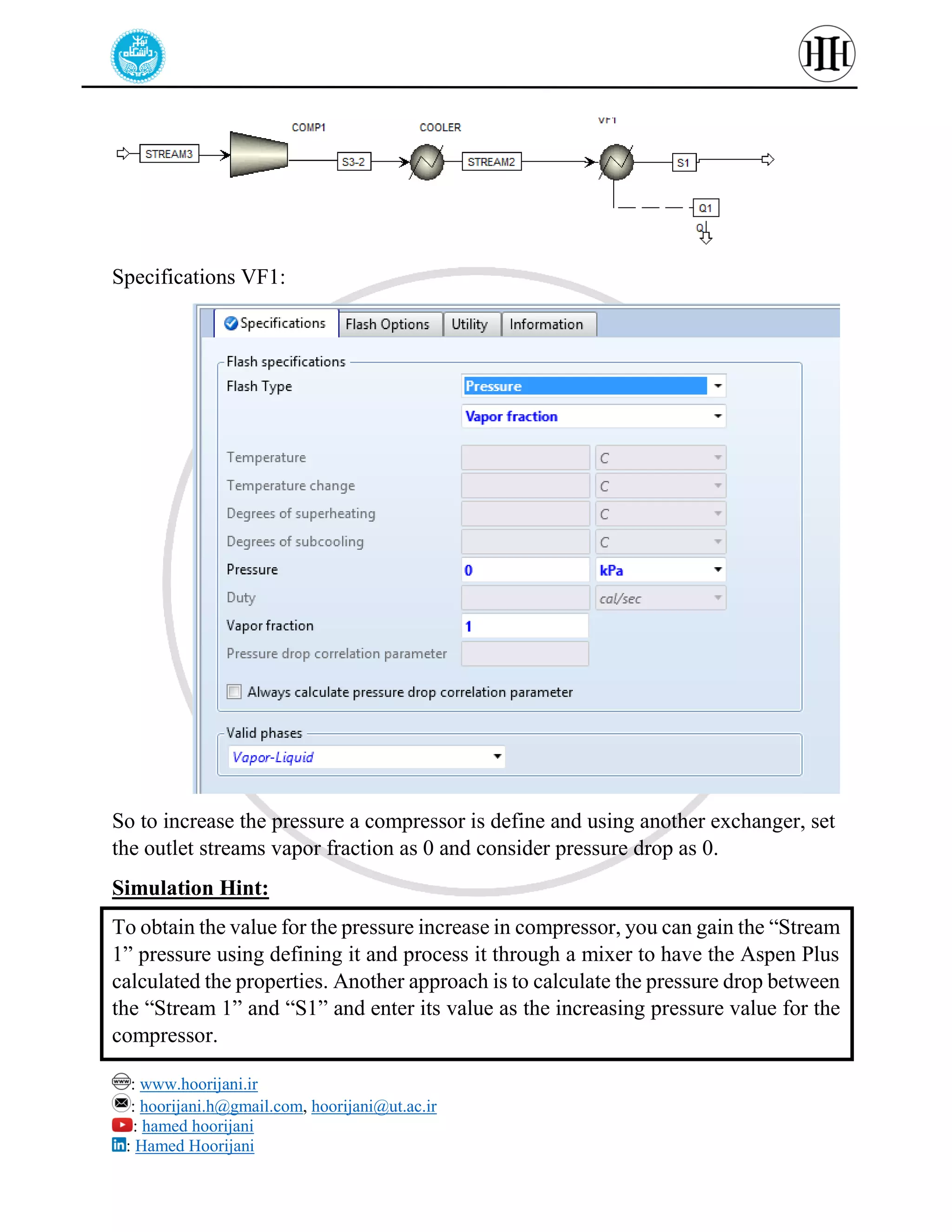: www.hoorijani.ir
: hoorijani.h@gmail.com, hoorijani@ut.ac.ir
: hamed hoorijani
: Hamed Hoorijani
Specifications VF1:
So to increase the pressure a compressor is define and using another exchanger, set
the outlet streams vapor fraction as 0 and consider pressure drop as 0.
Simulation Hint:
To obtain the value for the pressure increase in compressor, you can gain the “Stream
1” pressure using defining it and process it through a mixer to have the Aspen Plus
calculated the properties. Another approach is to calculate the pressure drop between
the “Stream 1” and “S1” and enter its value as the increasing pressure value for the
compressor.
 