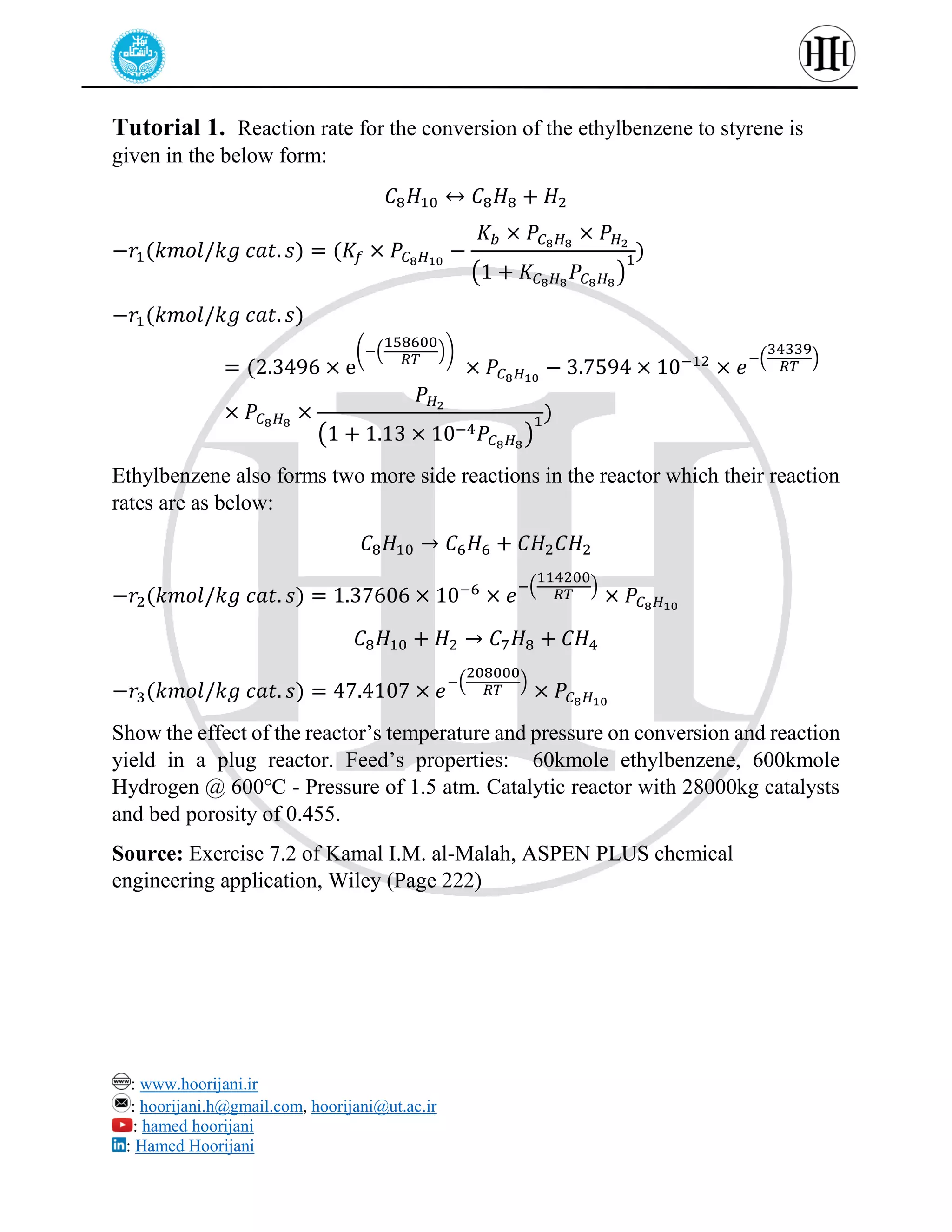: www.hoorijani.ir
: hoorijani.h@gmail.com, hoorijani@ut.ac.ir
: hamed hoorijani
: Hamed Hoorijani
Tutorial 1. Reaction rate for the conversion of the ethylbenzene to styrene is
given in the below form:
𝐶8𝐻10 ↔ 𝐶8𝐻8 + 𝐻2
−𝑟1(𝑘𝑚𝑜𝑙/𝑘𝑔 𝑐𝑎𝑡. 𝑠) = (𝐾𝑓 × 𝑃𝐶8𝐻10
−
𝐾𝑏 × 𝑃𝐶8𝐻8
× 𝑃𝐻2
(1 + 𝐾𝐶8𝐻8
𝑃𝐶8𝐻8
)
1)
−𝑟1(𝑘𝑚𝑜𝑙/𝑘𝑔 𝑐𝑎𝑡. 𝑠)
= (2.3496 × e
(−(
158600
𝑅𝑇
))
× 𝑃𝐶8𝐻10
− 3.7594 × 10−12
× 𝑒
−(
34339
𝑅𝑇
)
× 𝑃𝐶8𝐻8
×
𝑃𝐻2
(1 + 1.13 × 10−4𝑃𝐶8𝐻8
)
1)
Ethylbenzene also forms two more side reactions in the reactor which their reaction
rates are as below:
𝐶8𝐻10 → 𝐶6𝐻6 + 𝐶𝐻2𝐶𝐻2
−𝑟2(𝑘𝑚𝑜𝑙/𝑘𝑔 𝑐𝑎𝑡. 𝑠) = 1.37606 × 10−6
× 𝑒
−(
114200
𝑅𝑇
)
× 𝑃𝐶8𝐻10
𝐶8𝐻10 + 𝐻2 → 𝐶7𝐻8 + 𝐶𝐻4
−𝑟3(𝑘𝑚𝑜𝑙/𝑘𝑔 𝑐𝑎𝑡. 𝑠) = 47.4107 × 𝑒
−(
208000
𝑅𝑇
)
× 𝑃𝐶8𝐻10
Show the effect of the reactor’s temperature and pressure on conversion and reaction
yield in a plug reactor. Feed’s properties: 60kmole ethylbenzene, 600kmole
Hydrogen @ 600℃ - Pressure of 1.5 atm. Catalytic reactor with 28000kg catalysts
and bed porosity of 0.455.
Source: Exercise 7.2 of Kamal I.M. al-Malah, ASPEN PLUS chemical
engineering application, Wiley (Page 222)
 