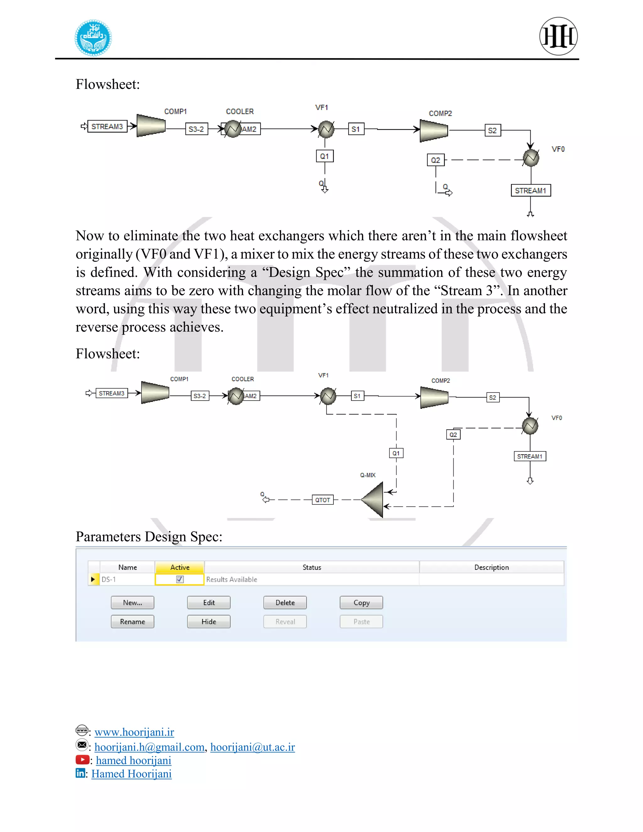 : www.hoorijani.ir
: hoorijani.h@gmail.com, hoorijani@ut.ac.ir
: hamed hoorijani
: Hamed Hoorijani
Flowsheet:
Now to eliminate the two heat exchangers which there aren’t in the main flowsheet
originally (VF0 and VF1), a mixer to mix the energy streams of these two exchangers
is defined. With considering a “Design Spec” the summation of these two energy
streams aims to be zero with changing the molar flow of the “Stream 3”. In another
word, using this way these two equipment’s effect neutralized in the process and the
reverse process achieves.
Flowsheet:
Parameters Design Spec:
 