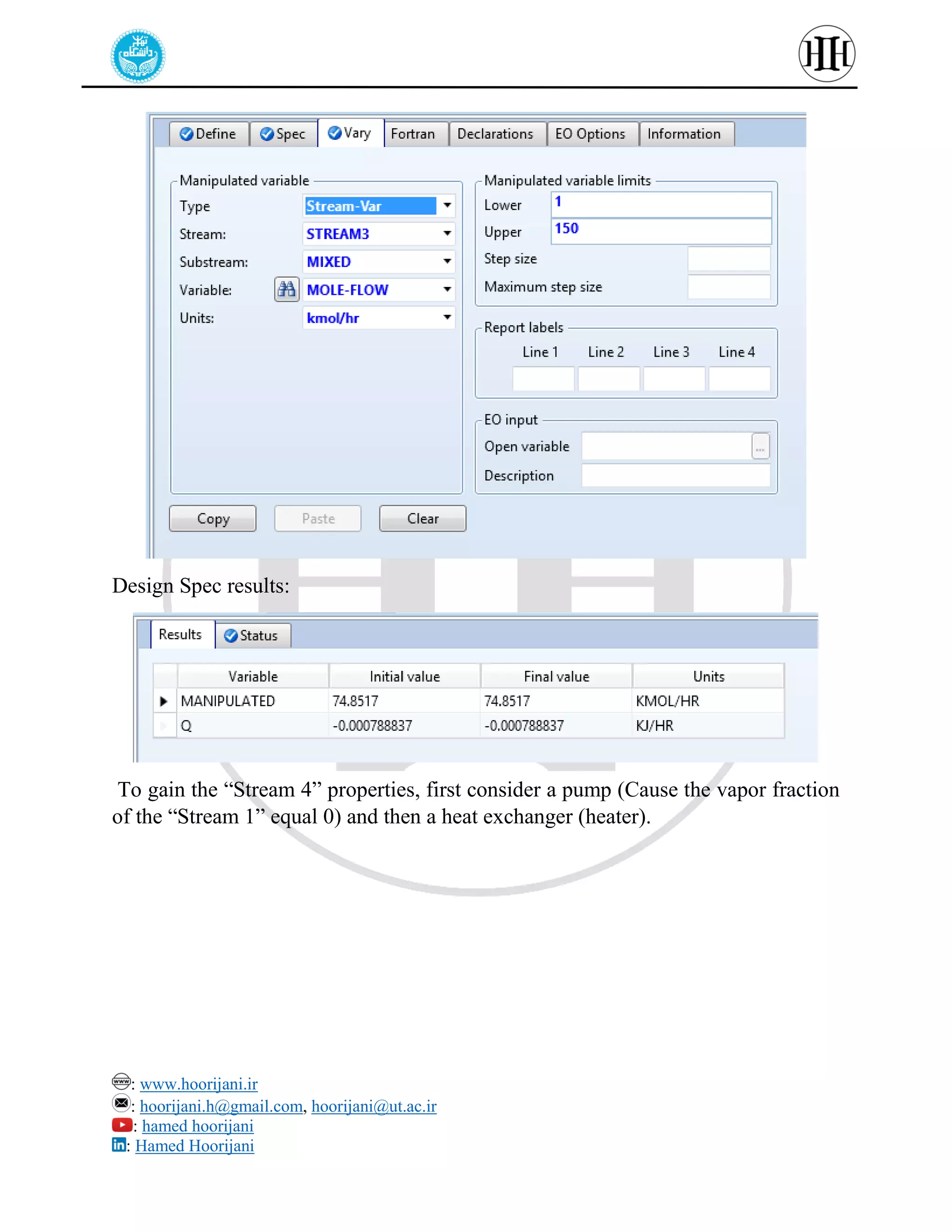 : www.hoorijani.ir
: hoorijani.h@gmail.com, hoorijani@ut.ac.ir
: hamed hoorijani
: Hamed Hoorijani
Design Spec results:
To gain the “Stream 4” properties, first consider a pump (Cause the vapor fraction
of the “Stream 1” equal 0) and then a heat exchanger (heater).
 