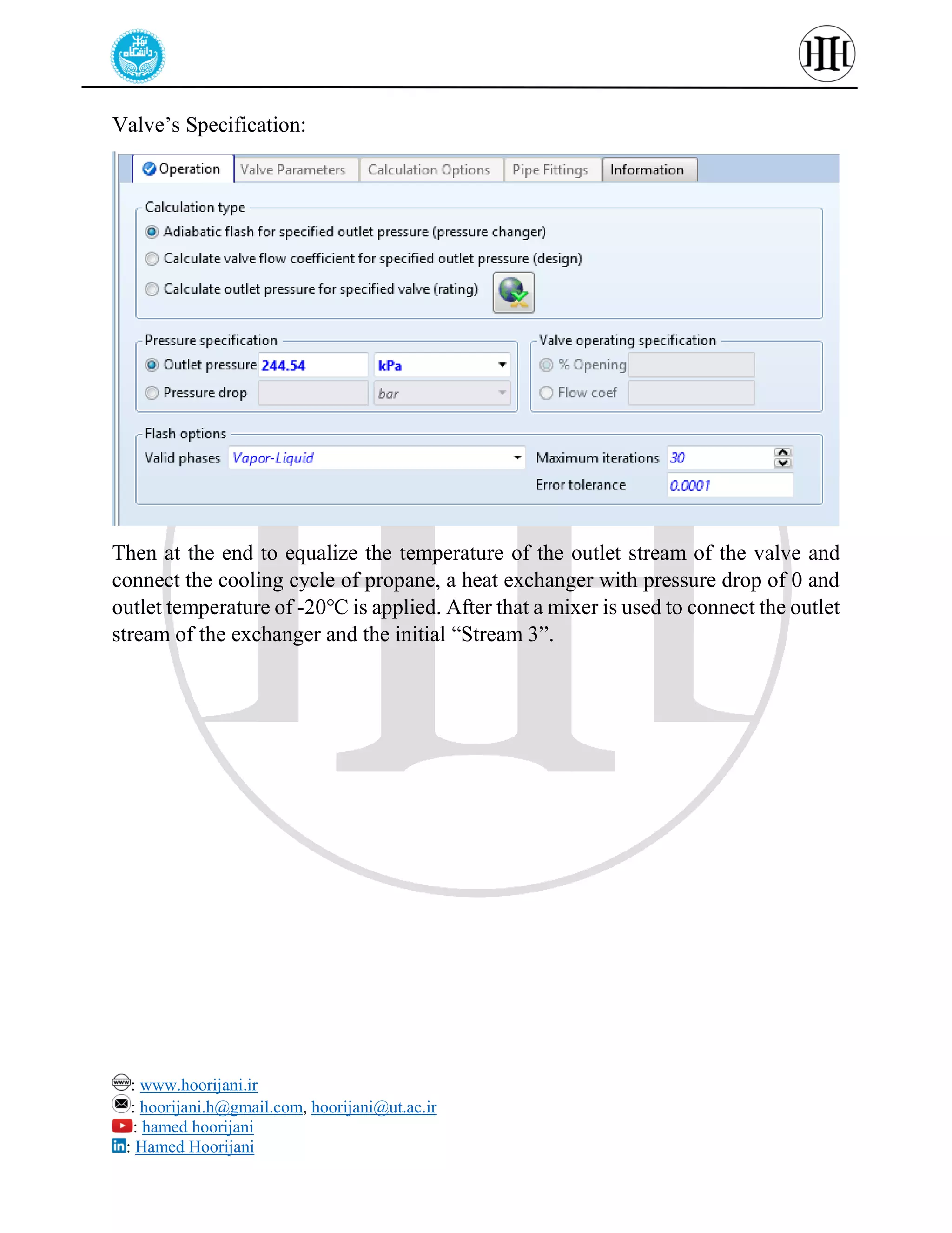 : www.hoorijani.ir
: hoorijani.h@gmail.com, hoorijani@ut.ac.ir
: hamed hoorijani
: Hamed Hoorijani
Valve’s Specification:
Then at the end to equalize the temperature of the outlet stream of the valve and
connect the cooling cycle of propane, a heat exchanger with pressure drop of 0 and
outlet temperature of -20℃ is applied. After that a mixer is used to connect the outlet
stream of the exchanger and the initial “Stream 3”.
 