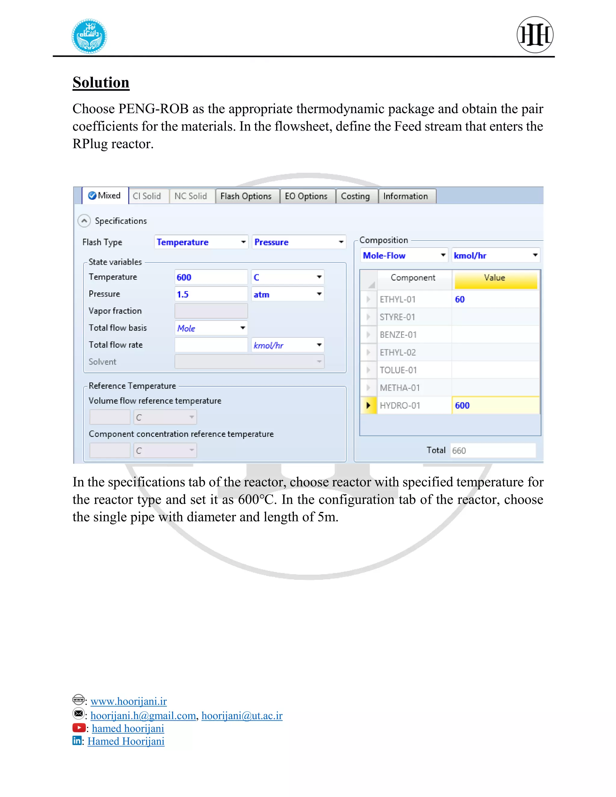: www.hoorijani.ir
: hoorijani.h@gmail.com, hoorijani@ut.ac.ir
: hamed hoorijani
: Hamed Hoorijani
Solution
Choose PENG-ROB as the appropriate thermodynamic package and obtain the pair
coefficients for the materials. In the flowsheet, define the Feed stream that enters the
RPlug reactor.
In the specifications tab of the reactor, choose reactor with specified temperature for
the reactor type and set it as 600℃. In the configuration tab of the reactor, choose
the single pipe with diameter and length of 5m.
 