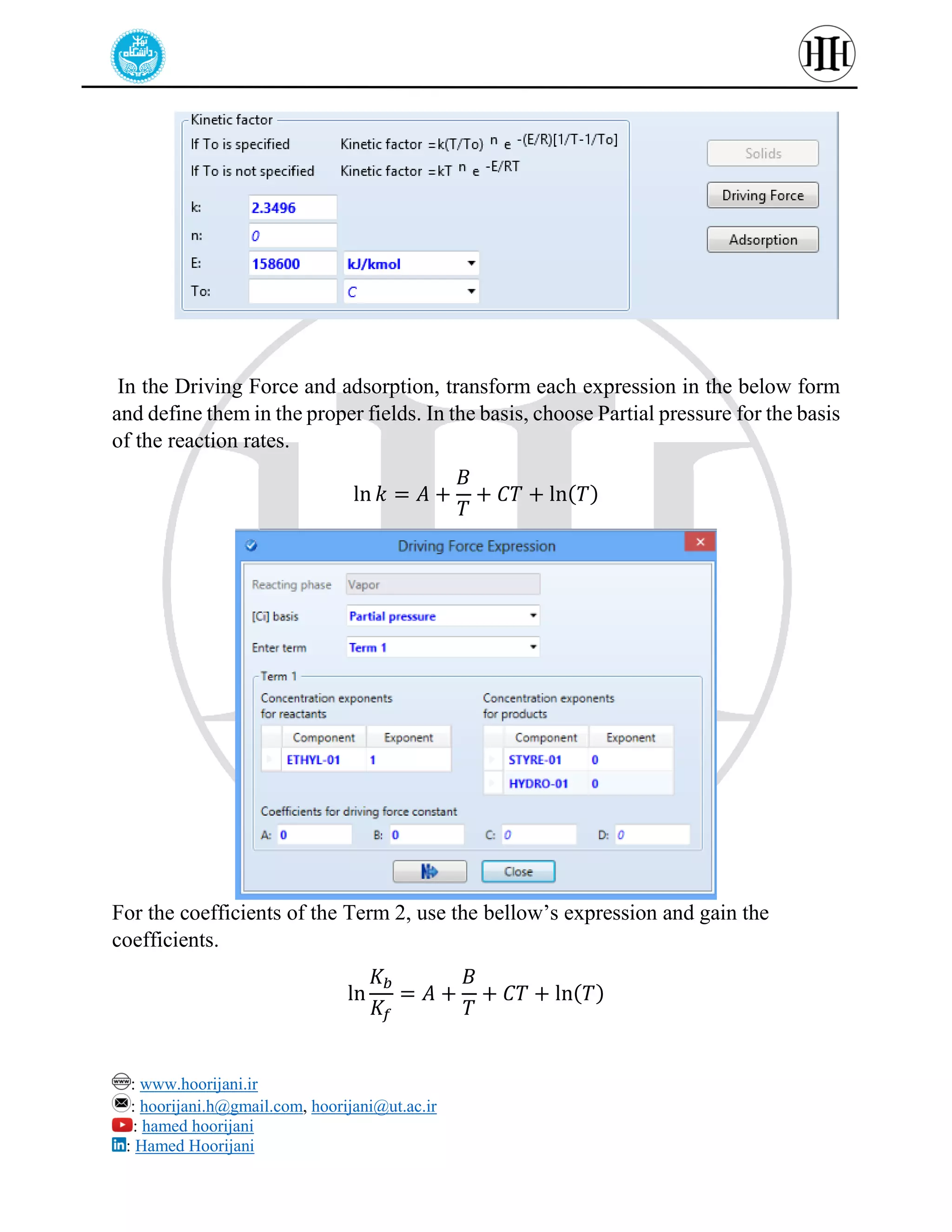 : www.hoorijani.ir
: hoorijani.h@gmail.com, hoorijani@ut.ac.ir
: hamed hoorijani
: Hamed Hoorijani
In the Driving Force and adsorption, transform each expression in the below form
and define them in the proper fields. In the basis, choose Partial pressure for the basis
of the reaction rates.
ln 𝑘 = 𝐴 +
𝐵
𝑇
+ 𝐶𝑇 + ln(𝑇)
For the coefficients of the Term 2, use the bellow’s expression and gain the
coefficients.
ln
𝐾𝑏
𝐾𝑓
= 𝐴 +
𝐵
𝑇
+ 𝐶𝑇 + ln(𝑇)
 