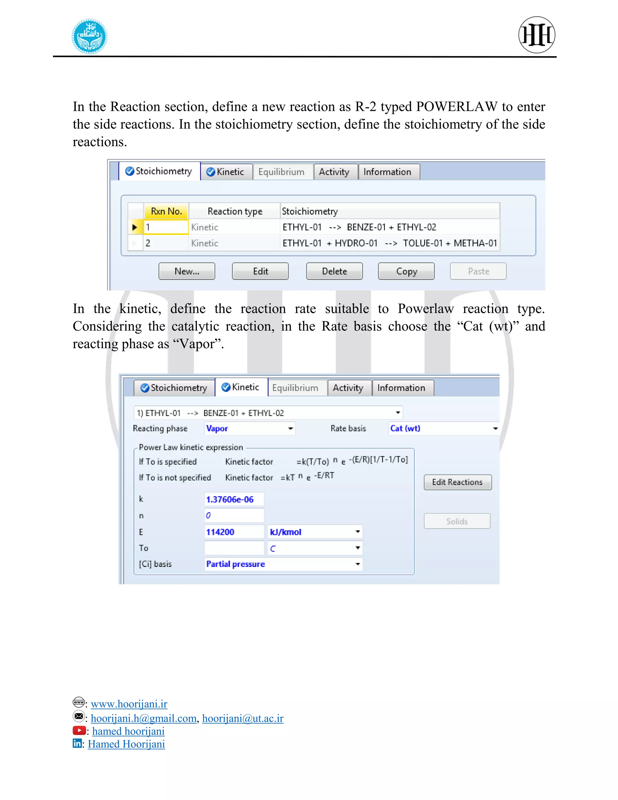 : www.hoorijani.ir
: hoorijani.h@gmail.com, hoorijani@ut.ac.ir
: hamed hoorijani
: Hamed Hoorijani
In the Reaction section, define a new reaction as R-2 typed POWERLAW to enter
the side reactions. In the stoichiometry section, define the stoichiometry of the side
reactions.
In the kinetic, define the reaction rate suitable to Powerlaw reaction type.
Considering the catalytic reaction, in the Rate basis choose the “Cat (wt)” and
reacting phase as “Vapor”.
 