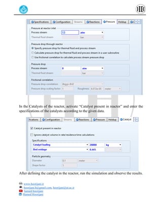 : www.hoorijani.ir
: hoorijani.h@gmail.com, hoorijani@ut.ac.ir
: hamed hoorijani
: Hamed Hoorijani
In the Catalysts of the reactor, activate “Catalyst present in reactor” and enter the
specifications of the catalysts according to the given data.
After defining the catalyst in the reactor, run the simulation and observe the results.
 