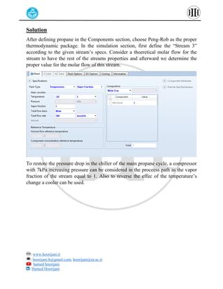 : www.hoorijani.ir
: hoorijani.h@gmail.com, hoorijani@ut.ac.ir
: hamed hoorijani
: Hamed Hoorijani
Solution
After defining propane in the Components section, choose Peng-Rob as the proper
thermodynamic package. In the simulation section, first define the “Stream 3”
according to the given stream’s specs. Consider a thoeretical molar flow for the
stream to have the rest of the streams properties and afterward we determine the
proper value for the molar flow of this stream.
To restore the pressure drop in the chiller of the main propane cycle, a compressor
with 7kPa increasing pressure can be considered in the proceess path as the vapor
fraction of the stream equal to 1. Also to reverse the effec of the temperature’s
change a cooler can be used.
 