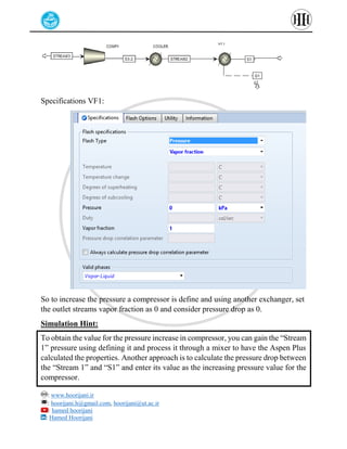 : www.hoorijani.ir
: hoorijani.h@gmail.com, hoorijani@ut.ac.ir
: hamed hoorijani
: Hamed Hoorijani
Specifications VF1:
So to increase the pressure a compressor is define and using another exchanger, set
the outlet streams vapor fraction as 0 and consider pressure drop as 0.
Simulation Hint:
To obtain the value for the pressure increase in compressor, you can gain the “Stream
1” pressure using defining it and process it through a mixer to have the Aspen Plus
calculated the properties. Another approach is to calculate the pressure drop between
the “Stream 1” and “S1” and enter its value as the increasing pressure value for the
compressor.
 
