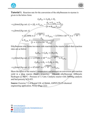: www.hoorijani.ir
: hoorijani.h@gmail.com, hoorijani@ut.ac.ir
: hamed hoorijani
: Hamed Hoorijani
Tutorial 1. Reaction rate for the conversion of the ethylbenzene to styrene is
given in the below form:
𝐶8𝐻10 ↔ 𝐶8𝐻8 + 𝐻2
−𝑟1(𝑘𝑚𝑜𝑙/𝑘𝑔 𝑐𝑎𝑡. 𝑠) = (𝐾𝑓 × 𝑃𝐶8𝐻10
−
𝐾𝑏 × 𝑃𝐶8𝐻8
× 𝑃𝐻2
(1 + 𝐾𝐶8𝐻8
𝑃𝐶8𝐻8
)
1)
−𝑟1(𝑘𝑚𝑜𝑙/𝑘𝑔 𝑐𝑎𝑡. 𝑠)
= (2.3496 × e
(−(
158600
𝑅𝑇
))
× 𝑃𝐶8𝐻10
− 3.7594 × 10−12
× 𝑒
−(
34339
𝑅𝑇
)
× 𝑃𝐶8𝐻8
×
𝑃𝐻2
(1 + 1.13 × 10−4𝑃𝐶8𝐻8
)
1)
Ethylbenzene also forms two more side reactions in the reactor which their reaction
rates are as below:
𝐶8𝐻10 → 𝐶6𝐻6 + 𝐶𝐻2𝐶𝐻2
−𝑟2(𝑘𝑚𝑜𝑙/𝑘𝑔 𝑐𝑎𝑡. 𝑠) = 1.37606 × 10−6
× 𝑒
−(
114200
𝑅𝑇
)
× 𝑃𝐶8𝐻10
𝐶8𝐻10 + 𝐻2 → 𝐶7𝐻8 + 𝐶𝐻4
−𝑟3(𝑘𝑚𝑜𝑙/𝑘𝑔 𝑐𝑎𝑡. 𝑠) = 47.4107 × 𝑒
−(
208000
𝑅𝑇
)
× 𝑃𝐶8𝐻10
Show the effect of the reactor’s temperature and pressure on conversion and reaction
yield in a plug reactor. Feed’s properties: 60kmole ethylbenzene, 600kmole
Hydrogen @ 600℃ - Pressure of 1.5 atm. Catalytic reactor with 28000kg catalysts
and bed porosity of 0.455.
Source: Exercise 7.2 of Kamal I.M. al-Malah, ASPEN PLUS chemical
engineering application, Wiley (Page 222)
 