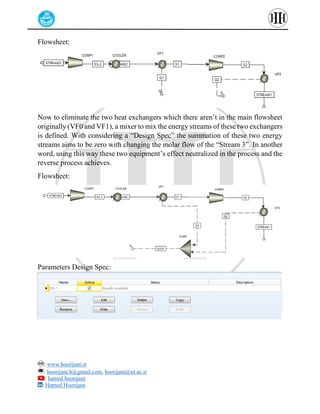 : www.hoorijani.ir
: hoorijani.h@gmail.com, hoorijani@ut.ac.ir
: hamed hoorijani
: Hamed Hoorijani
Flowsheet:
Now to eliminate the two heat exchangers which there aren’t in the main flowsheet
originally (VF0 and VF1), a mixer to mix the energy streams of these two exchangers
is defined. With considering a “Design Spec” the summation of these two energy
streams aims to be zero with changing the molar flow of the “Stream 3”. In another
word, using this way these two equipment’s effect neutralized in the process and the
reverse process achieves.
Flowsheet:
Parameters Design Spec:
 