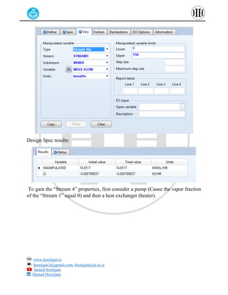 : www.hoorijani.ir
: hoorijani.h@gmail.com, hoorijani@ut.ac.ir
: hamed hoorijani
: Hamed Hoorijani
Design Spec results:
To gain the “Stream 4” properties, first consider a pump (Cause the vapor fraction
of the “Stream 1” equal 0) and then a heat exchanger (heater).
 