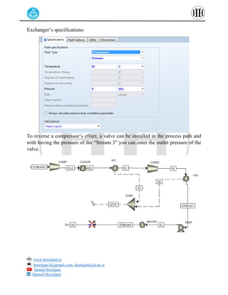 : www.hoorijani.ir
: hoorijani.h@gmail.com, hoorijani@ut.ac.ir
: hamed hoorijani
: Hamed Hoorijani
Exchanger’s specifications:
To reverse a compressor’s effect, a valve can be installed in the process path and
with having the pressure of the “Stream 3” you can enter the outlet pressure of the
valve.
 