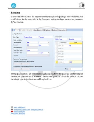 : www.hoorijani.ir
: hoorijani.h@gmail.com, hoorijani@ut.ac.ir
: hamed hoorijani
: Hamed Hoorijani
Solution
Choose PENG-ROB as the appropriate thermodynamic package and obtain the pair
coefficients for the materials. In the flowsheet, define the Feed stream that enters the
RPlug reactor.
In the specifications tab of the reactor, choose reactor with specified temperature for
the reactor type and set it as 600℃. In the configuration tab of the reactor, choose
the single pipe with diameter and length of 5m.
 