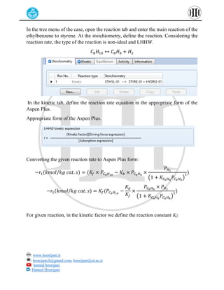 : www.hoorijani.ir
: hoorijani.h@gmail.com, hoorijani@ut.ac.ir
: hamed hoorijani
: Hamed Hoorijani
In the tree menu of the case, open the reaction tab and enter the main reaction of the
ethylbenzene to styrene. At the stoichiometry, define the reaction. Considering the
reaction rate, the type of the reaction is non-ideal and LHHW.
𝐶8𝐻10 ↔ 𝐶8𝐻8 + 𝐻2
In the kinetic tab, define the reaction rate equation in the appropriate form of the
Aspen Plus.
Appropriate form of the Aspen Plus.
Converting the given reaction rate to Aspen Plus form:
−𝑟1(𝑘𝑚𝑜𝑙/𝑘𝑔 𝑐𝑎𝑡. 𝑠) = (𝐾𝑓 × 𝑃𝐶8𝐻10
− 𝐾𝑏 × 𝑃𝐶8𝐻8
×
𝑃𝐻2
(1 + 𝐾𝐶8𝐻8
𝑃𝐶8𝐻8
)
1)
−𝑟1(𝑘𝑚𝑜𝑙/𝑘𝑔 𝑐𝑎𝑡. 𝑠) = 𝐾𝑓(𝑃𝐶8𝐻10
−
𝐾𝑏
𝐾𝑓
×
𝑃𝐶8𝐻8
× 𝑃𝐻2
(1 + 𝐾𝐶8𝐻8
𝑃𝐶8𝐻8
)
1)
For given reaction, in the kinetic factor we define the reaction constant Kf:
 