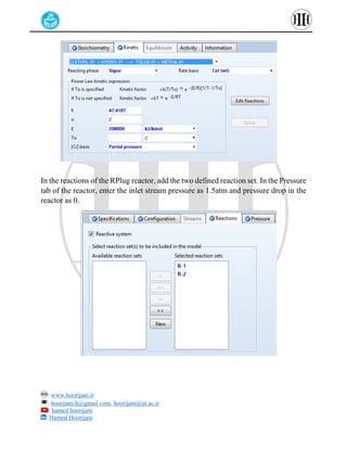 : www.hoorijani.ir
: hoorijani.h@gmail.com, hoorijani@ut.ac.ir
: hamed hoorijani
: Hamed Hoorijani
In the reactions of the RPlug reactor, add the two defined reaction set. In the Pressure
tab of the reactor, enter the inlet stream pressure as 1.5atm and pressure drop in the
reactor as 0.
 