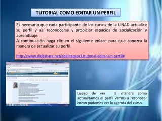 TUTORIAL COMO EDITAR UN PERFIL
Es necesario que cada participante de los cursos de la UNAD actualice
su perfil y así reconocerse y propiciar espacios de socialización y
aprendizaje.
A continuación haga clic en el siguiente enlace para que conozca la
manera de actualizar su perfil.
http://www.slideshare.net/adelitapaca1/tutorial-editar-un-perfil#
Luego de ver la manera como
actualizamos el perfil vamos a reconocer
como podemos ver la agenda del curso.
 