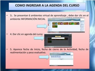 • 3. Se presentan 6 ambientes virtual de aprendizaje , debe dar clic en el
ambiente INFORMACIÓN INICIAL
• 4. Dar clic en agenda del curso
• 5. Aparece fecha de Inicio, fecha de cierre de la Actividad, fecha de
realimentación y peso evaluativo.
COMO INGRESAR A LA AGENDA DEL CURSO
 
