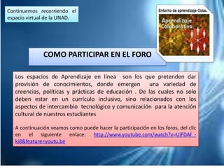 COMO PARTICIPAR EN EL FORO
Continuemos recorriendo el
espacio virtual de la UNAD.
Los espacios de Aprendizaje en línea son los que pretenden dar
provisión de conocimientos, donde emergen una variedad de
creencias, políticas y prácticas de educación . De las cuales no solo
deben estar en un currículo inclusivo, sino relacionados con los
aspectos de intercambio tecnológico y comunicación para la atención
cultural de nuestros estudiantes
A continuación veamos como puede hacer la participación en los foros, del clic
en el siguiente enlace: http://www.youtube.com/watch?v=UiFDAf_-
ki8&feature=youtu.be
 
