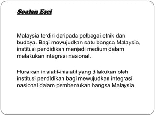 Soalan Esei
Malaysia terdiri daripada pelbagai etnik dan
budaya. Bagi mewujudkan satu bangsa Malaysia,
institusi pendidikan menjadi medium dalam
melakukan integrasi nasional.
Huraikan inisiatif-inisiatif yang dilakukan oleh
institusi pendidikan bagi mewujudkan integrasi
nasional dalam pembentukan bangsa Malaysia.
 