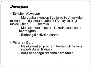 Jawapan
 Sekolah Wawasan
- Merupakan konsep tiga jenis buah sekolah
meliputi tiga kaum utama di Malaysia bagi
mewujudkan interaksi.
- Menjalankan integrasi kokurikulum secara
berintegrasi
- Berkongsi aktiviti bulanan
 Peranan Guru
- Melaksanakan program berbentuk bahasa
seperti Bulan Bahasa
- Bahasa sebagai wacana perpaduan
 