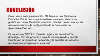 CONCLUSIÓN
Como vimos en la presentación, Mil Aulas es una Plataforma
Educativa Virtual que nos permite llevar a cabo un sistema de
gestión de cursos. De distribución libre, este tipo de recurso, ayuda
a los educadores a la configuración de la Comunidad de
Aprendizaje On-Line.
Es un recurso WEB 2.0. (Gratuito, legal y sin necesidad de
descarga). Permite generar cursos de manera rápida y sencilla.
Cuenta con la versatilidad de Moodle y la sencillez de todos los
recursos que recogemos en esta wiki.