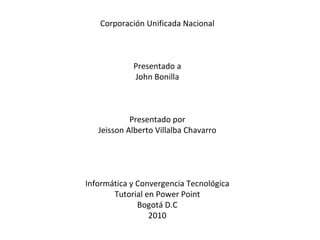 Corporación Unificada Nacional Presentado a John Bonilla Presentado por Jeisson Alberto Villalba Chavarro Informática y Convergencia Tecnológica Tutorial en Power Point Bogotá D.C 2010 