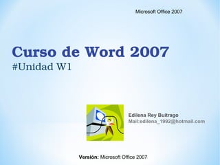 Curso de Word 2007 
#Unidad W1
Edilena Rey Buitrago
Mail:edilena_1992@hotmail.com
Microsoft Office 2007
Versión: Microsoft Office 2007
 