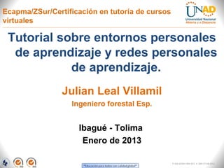 Ecapma/ZSur/Certificación en tutoría de cursos
virtuales

 Tutorial sobre entornos personales
  de aprendizaje y redes personales
            de aprendizaje.
                Julian Leal Villamil
                  Ingeniero forestal Esp.


                    Ibagué - Tolima
                     Enero de 2013

                                                 FI-GQ-GCMU-004-015 V. 000-27-08-2011
 