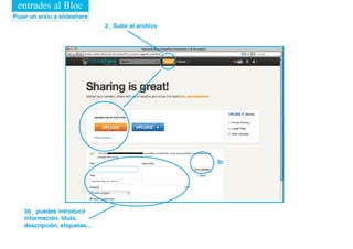 entrades al Bloc
Pujar un arxiu a slideshare
                                3_ Subir el archivo




                                                      3c




    3b_ puedes introducir
    información. título,
    descripción, etiquetas...
 