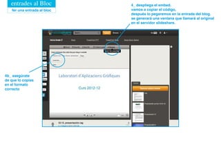 entrades al Bloc          4_ despliega el embed.
   fer una entrada al bloc   vamos a copiar el código,
                             después lo pegaremos en la entrada del blog.
                             se generará una ventana que llamará al original
                             en el servidor slideshare.




4b_ asegúrate
de que lo copias
en el formato
correcto
 