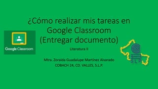 ¿Cómo realizar mis tareas en
Google Classroom
(Entregar documento)
Literatura II
Mtra. Zoraida Guadalupe Martínez Alvarado
COBACH 24, CD. VALLES, S.L.P.
 