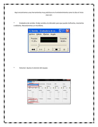 Aquí encontramos unas herramientas muy prácticas en el entretenimiento como lo dice el inicio
esas son:
*
Grabadora de sonidos: Graba sonidos al ordenador para que pueda moficarlos, mezclarlos
o editarlos. Necesitaremos un micrófono.
*
Volumen: Ajusta el volumen del equipo.