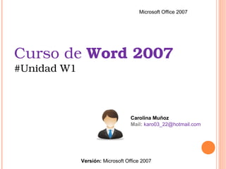 Curso de Word 2007 
#Unidad W1
Carolina Muñoz
Mail: karo03_22@hotmail.com
Microsoft Office 2007
Versión: Microsoft Office 2007
 