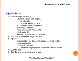 Ejercicio 1:
Versión: Microsoft Word 2007
Personalización y Utilidades
1. Cambie el tipo de letra a:
• Títulos: Verdana 14 y negrita.
• Introducción
• Un golpe a la americana
• Quien es quien en el golpe
• Subtítulos: Verdana 12.
• Texto en general: Verdana 10
• Interlineado 1,5
• Salto de página antes de los títulos.
2. Cambiar el tamaño de página a Carta.
3. Agregue:
• Encabezado y pie de página (asociados al contexto).
• Índice automático
• Control de cambios
o Desarrollo 2 ejemplos de corrección usando globos.
4. Guardar como .doc
5. Guardar una copia como página web
 