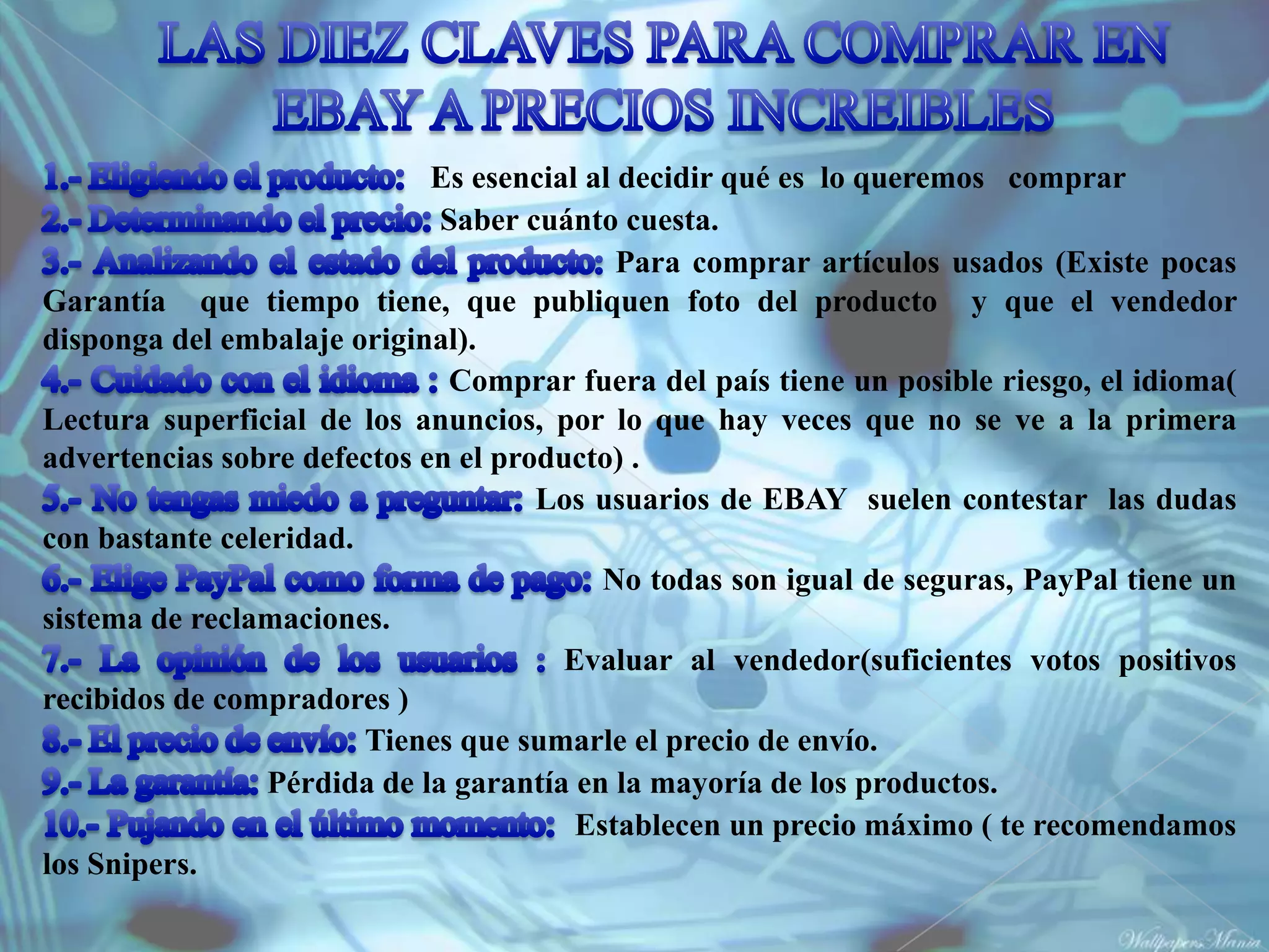 Es esencial al decidir qué es lo queremos comprar
                              Saber cuánto cuesta.
                                            Para comprar artículos usados (Existe pocas
Garantía que tiempo tiene, que publiquen foto del producto y que el vendedor
disponga del embalaje original).
                               Comprar fuera del país tiene un posible riesgo, el idioma(
Lectura superficial de los anuncios, por lo que hay veces que no se ve a la primera
advertencias sobre defectos en el producto) .
                                     Los usuarios de EBAY suelen contestar las dudas
con bastante celeridad.
                                          No todas son igual de seguras, PayPal tiene un
sistema de reclamaciones.
                                       Evaluar al vendedor(suficientes votos positivos
recibidos de compradores )
                        Tienes que sumarle el precio de envío.
                 Pérdida de la garantía en la mayoría de los productos.
                                        Establecen un precio máximo ( te recomendamos
los Snipers.
 