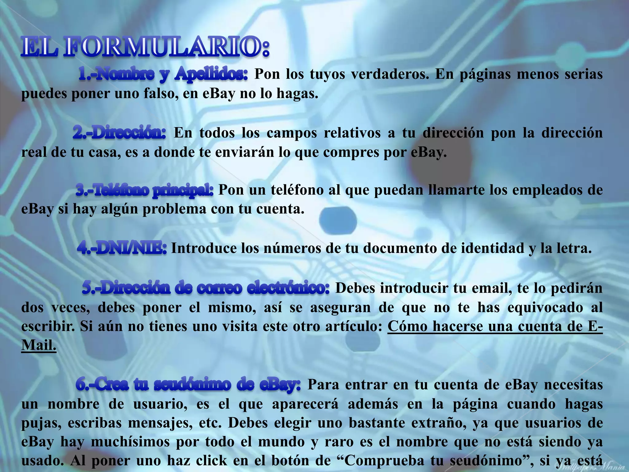 Pon los tuyos verdaderos. En páginas menos serias
puedes poner uno falso, en eBay no lo hagas.

                        En todos los campos relativos a tu dirección pon la dirección
real de tu casa, es a donde te enviarán lo que compres por eBay.

                            Pon un teléfono al que puedan llamarte los empleados de
eBay si hay algún problema con tu cuenta.

                      Introduce los números de tu documento de identidad y la letra.

                                                 Debes introducir tu email, te lo pedirán
dos veces, debes poner el mismo, así se aseguran de que no te has equivocado al
escribir. Si aún no tienes uno visita este otro artículo: Cómo hacerse una cuenta de E-
Mail.

                                          Para entrar en tu cuenta de eBay necesitas
un nombre de usuario, es el que aparecerá además en la página cuando hagas
pujas, escribas mensajes, etc. Debes elegir uno bastante extraño, ya que usuarios de
eBay hay muchísimos por todo el mundo y raro es el nombre que no está siendo ya
usado. Al poner uno haz click en el botón de “Comprueba tu seudónimo”, si ya está
 