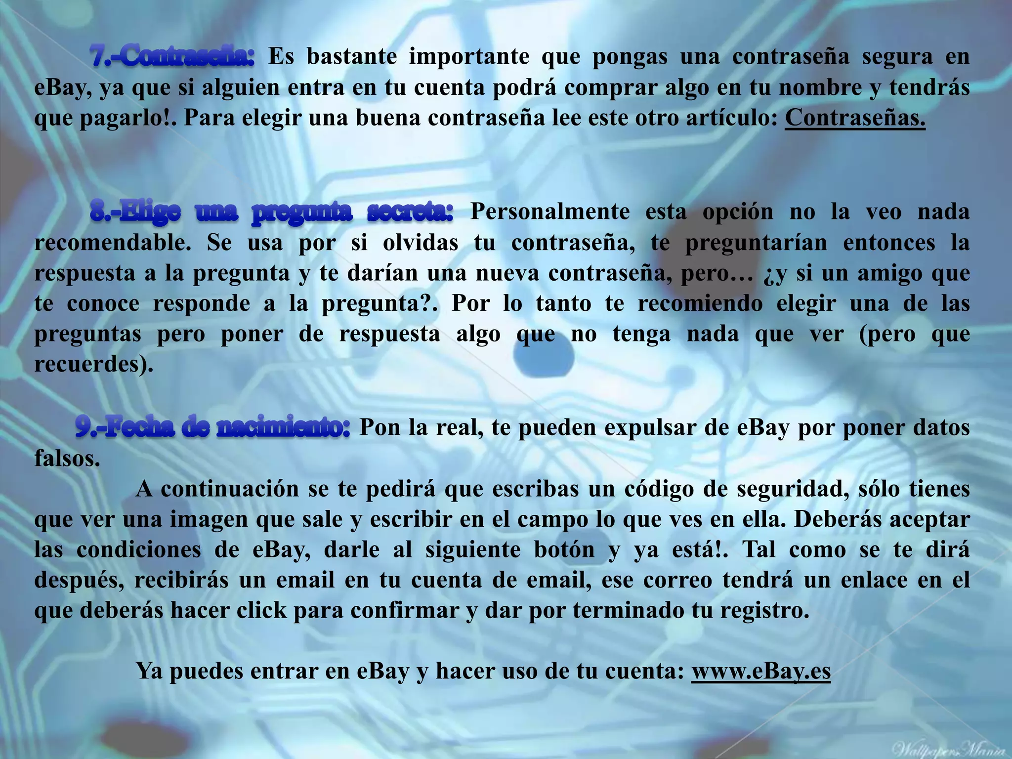 Es bastante importante que pongas una contraseña segura en
eBay, ya que si alguien entra en tu cuenta podrá comprar algo en tu nombre y tendrás
que pagarlo!. Para elegir una buena contraseña lee este otro artículo: Contraseñas.


                                       Personalmente esta opción no la veo nada
recomendable. Se usa por si olvidas tu contraseña, te preguntarían entonces la
respuesta a la pregunta y te darían una nueva contraseña, pero… ¿y si un amigo que
te conoce responde a la pregunta?. Por lo tanto te recomiendo elegir una de las
preguntas pero poner de respuesta algo que no tenga nada que ver (pero que
recuerdes).

                             Pon la real, te pueden expulsar de eBay por poner datos
falsos.
         A continuación se te pedirá que escribas un código de seguridad, sólo tienes
que ver una imagen que sale y escribir en el campo lo que ves en ella. Deberás aceptar
las condiciones de eBay, darle al siguiente botón y ya está!. Tal como se te dirá
después, recibirás un email en tu cuenta de email, ese correo tendrá un enlace en el
que deberás hacer click para confirmar y dar por terminado tu registro.

          Ya puedes entrar en eBay y hacer uso de tu cuenta: www.eBay.es
 