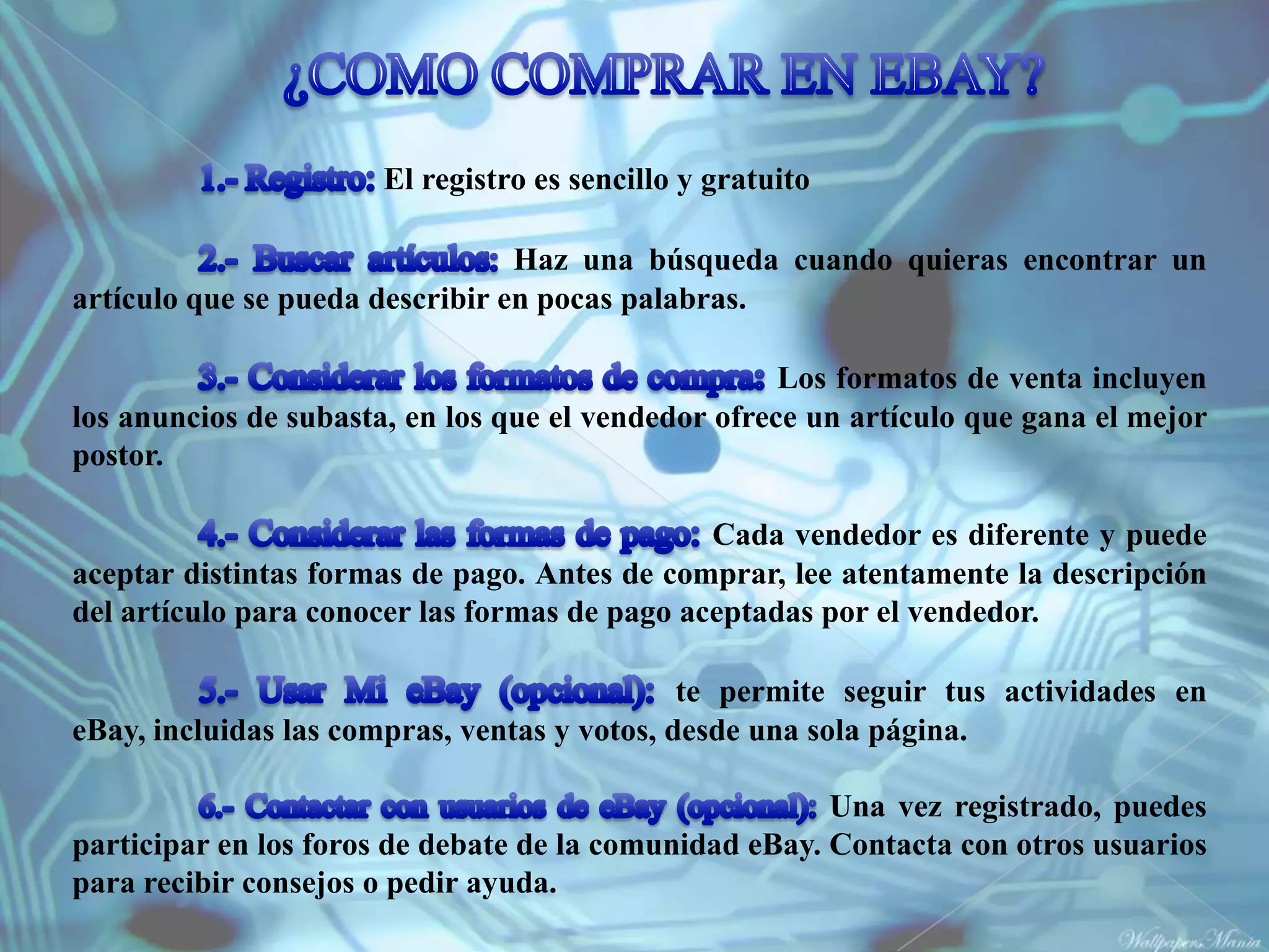 El registro es sencillo y gratuito

                                 Haz una búsqueda cuando quieras encontrar un
artículo que se pueda describir en pocas palabras.

                                                     Los formatos de venta incluyen
los anuncios de subasta, en los que el vendedor ofrece un artículo que gana el mejor
postor.

                                               Cada vendedor es diferente y puede
aceptar distintas formas de pago. Antes de comprar, lee atentamente la descripción
del artículo para conocer las formas de pago aceptadas por el vendedor.

                                              te permite seguir tus actividades en
eBay, incluidas las compras, ventas y votos, desde una sola página.

                                                        Una vez registrado, puedes
participar en los foros de debate de la comunidad eBay. Contacta con otros usuarios
para recibir consejos o pedir ayuda.
 