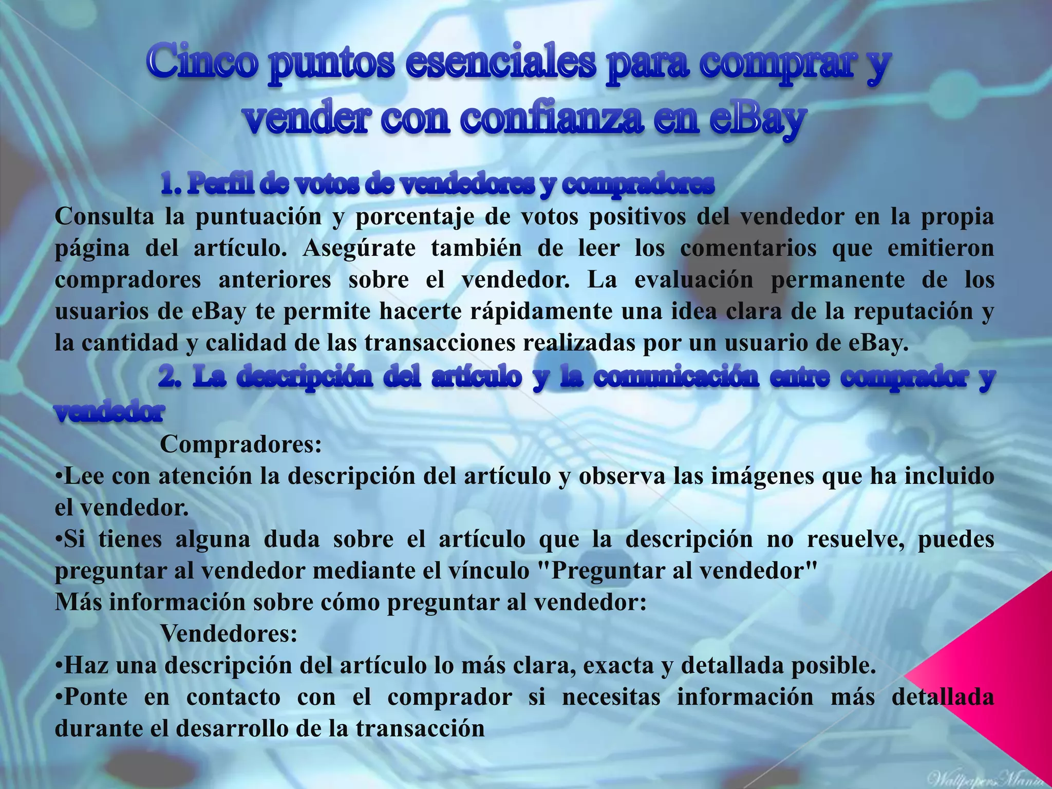 Consulta la puntuación y porcentaje de votos positivos del vendedor en la propia
página del artículo. Asegúrate también de leer los comentarios que emitieron
compradores anteriores sobre el vendedor. La evaluación permanente de los
usuarios de eBay te permite hacerte rápidamente una idea clara de la reputación y
la cantidad y calidad de las transacciones realizadas por un usuario de eBay.


          Compradores:
•Lee con atención la descripción del artículo y observa las imágenes que ha incluido
el vendedor.
•Si tienes alguna duda sobre el artículo que la descripción no resuelve, puedes
preguntar al vendedor mediante el vínculo "Preguntar al vendedor"
Más información sobre cómo preguntar al vendedor:
          Vendedores:
•Haz una descripción del artículo lo más clara, exacta y detallada posible.
•Ponte en contacto con el comprador si necesitas información más detallada
durante el desarrollo de la transacción
 