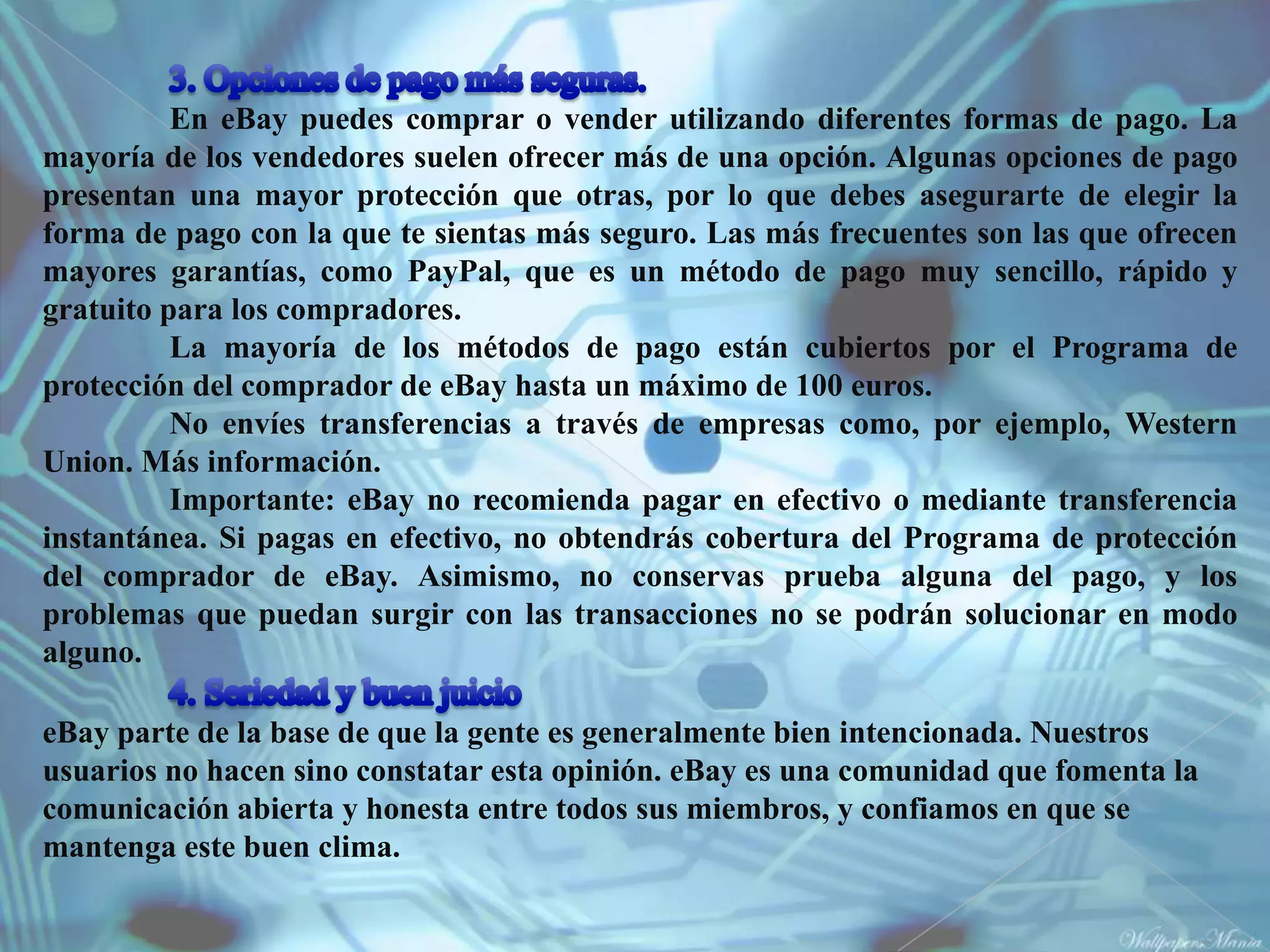 En eBay puedes comprar o vender utilizando diferentes formas de pago. La
mayoría de los vendedores suelen ofrecer más de una opción. Algunas opciones de pago
presentan una mayor protección que otras, por lo que debes asegurarte de elegir la
forma de pago con la que te sientas más seguro. Las más frecuentes son las que ofrecen
mayores garantías, como PayPal, que es un método de pago muy sencillo, rápido y
gratuito para los compradores.
          La mayoría de los métodos de pago están cubiertos por el Programa de
protección del comprador de eBay hasta un máximo de 100 euros.
          No envíes transferencias a través de empresas como, por ejemplo, Western
Union. Más información.
          Importante: eBay no recomienda pagar en efectivo o mediante transferencia
instantánea. Si pagas en efectivo, no obtendrás cobertura del Programa de protección
del comprador de eBay. Asimismo, no conservas prueba alguna del pago, y los
problemas que puedan surgir con las transacciones no se podrán solucionar en modo
alguno.

eBay parte de la base de que la gente es generalmente bien intencionada. Nuestros
usuarios no hacen sino constatar esta opinión. eBay es una comunidad que fomenta la
comunicación abierta y honesta entre todos sus miembros, y confiamos en que se
mantenga este buen clima.
 