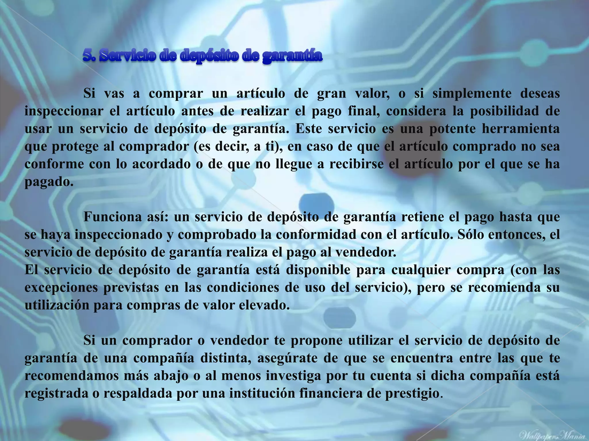 Si vas a comprar un artículo de gran valor, o si simplemente deseas
inspeccionar el artículo antes de realizar el pago final, considera la posibilidad de
usar un servicio de depósito de garantía. Este servicio es una potente herramienta
que protege al comprador (es decir, a ti), en caso de que el artículo comprado no sea
conforme con lo acordado o de que no llegue a recibirse el artículo por el que se ha
pagado.

          Funciona así: un servicio de depósito de garantía retiene el pago hasta que
se haya inspeccionado y comprobado la conformidad con el artículo. Sólo entonces, el
servicio de depósito de garantía realiza el pago al vendedor.
El servicio de depósito de garantía está disponible para cualquier compra (con las
excepciones previstas en las condiciones de uso del servicio), pero se recomienda su
utilización para compras de valor elevado.

         Si un comprador o vendedor te propone utilizar el servicio de depósito de
garantía de una compañía distinta, asegúrate de que se encuentra entre las que te
recomendamos más abajo o al menos investiga por tu cuenta si dicha compañía está
registrada o respaldada por una institución financiera de prestigio.
 