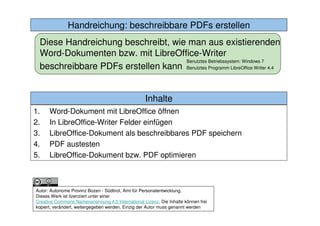 2. In LibreOffice-Writer Felder einfügenHandreichung: beschreibbare PDFs erstellen
Autor: Autonome Provinz Bozen - Südtirol, Amt für Personalentwicklung.
Dieses Werk ist lizenziert unter einer
Creative Commons Namensnennung 4.0 International Lizenz. Die Inhalte können frei
kopiert, verändert, weitergegeben werden. Einzig der Autor muss genannt werden
Diese Handreichung beschreibt, wie man aus existierenden
Word-Dokumenten bzw. mit LibreOffice-Writer
beschreibbare PDFs erstellen kann
Benutztes Betriebssystem: Windows 7
Benutztes Programm LibreOffice Writer 4.4
Inhalte
1. Word-Dokument mit LibreOffice öffnen
2. In LibreOffice-Writer Felder einfügen
3. LibreOffice-Dokument als beschreibbares PDF speichern
4. PDF austesten
5. LibreOffice-Dokument bzw. PDF optimieren
 