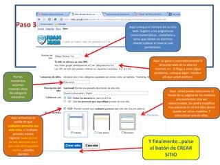 Paso 3Aquí coloque el nombre de su sitio web. Sugiero a las asignaturas como matemáticas , castellano u otras que tienen en distintos niveles colocar el nivel al cual pertenecen. Aquí  se genera automáticamente la dirección web de su sitio en internet, en . Si llega a crear algun problema , coloque algún  nombre allí que usted prefiera. Por los momentos estamos creando sitios de categoría educativaAquí  usted puede seleccionar el fondo de su página de los modelos pre-existentes Una vez seleccionados, los podra modificar mas adelante En el link Más temas puede ver otros modelos. Y seleccionar uno de ellos. Aquí activamos la casilla de que cualquier persona vea este sitio, si lo deseo privado, tocara ingresar cada correo de mis alumnos para que solo ellos puedan verlos…ustedes decidenY finalmente…pulse el botón de CREAR SITIO 