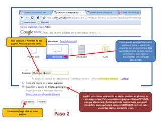 Aquí coloque el Nombre de esa página. Procure que sea corto.Como puede apreciar hay cuatro opciones, tome la opción de anuncios por los momentos. Esta opción le permite no solo ingresar comentarios sino ingresar documentos y material en simultaneoAquí al seleccionar esta opción su página quedara en el menú de la página principal. Por ejemplo si esta página se llama OCTUBRE, por que allí cargará y hablara de todo lo de octubre pues en el menú de la página principal aparecerá OCTUBRE y así con cada una de las paginas que desee crear.Finalmente haga click en crear página.Paso 2