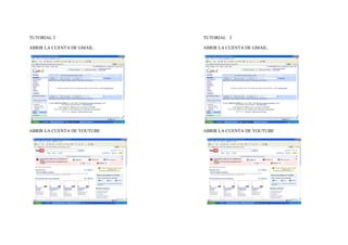 TUTORIAL 2                   TUTORIAL 3

ABRIR LA CUENTA DE GMAIL.    ABRIR LA CUENTA DE GMAIL.




ABRIR LA CUENTA DE YOUTUBE   ABRIR LA CUENTA DE YOUTUBE
 