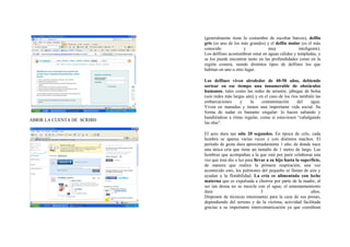 (generalmente tiene la costumbre de escoltar barcos), delfín
                            gris (es uno de los más grandes) y el delfín mular (es el más
                            conocido             y            muy              inteligente).
                            Los delfines acostumbran estar en aguas cálidas y templadas, y
                            se los puede encontrar tanto en las profundidades como en la
                            región costera, siendo distintos tipos de delfines los que
                            habitan en uno u otro lugar.

                            Los delfines viven alrededor de 40-50 años, debiendo
                            sortear en ese tiempo una innumerable de obstáculos
                            humanos, tales como las redes de arrastre, jábegas de bolsa
                            (son redes más largas aún) y en el caso de los ríos también las
                            embarcaciones      y    la    contaminación       del    agua.
                            Viven en manadas y tienen una importante vida social. Su
                            forma de nadar es bastante singular: lo hacen saltando y
                            hundiéndose a ritmo regular, como si estuviesen “cabalgando
ABRIR LA CUENTA DE SCRIBD
                            las olas”.

                            El acto dura tan sólo 20 segundos. En época de celo, cada
                            hembra se aparea varias veces y con distintos machos. El
                            período de gesta dura aproximadamente 1 año, de donde nace
                            una única cría que tiene un tamaño de 1 metro de largo. Las
                            hembras que acompañan a la que está por parir colaboran una
                            vez que ésta dio a luz para llevar a su hijo hasta la superficie,
                            de manera que realice la primera respiración, una vez
                            acontecido esto, los pulmones del pequeño se llenan de aire y
                            ayudan a la flotabilidad. La cría es alimentada con leche
                            materna que es expulsada a chorros por parte de la madre, al
                            ser tan densa no se mezcla con el agua; el amamantamiento
                            dura                            3                          años.
                            Disponen de técnicas interesantes para la caza de sus presas,
                            dependiendo del terreno y de la víctima, actividad facilitada
                            gracias a su importante intercomunicación ya que coordinan
 